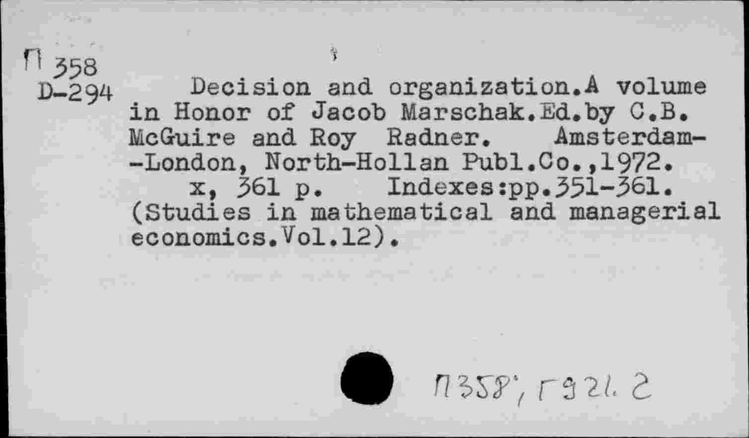 ﻿n 553
D-294
'i
Decision and organization.A volume in Honor of Jacob Marschak.Ed.by G.B. McGuire and Roy Radner. Amsterdam--London, North-Hollan Publ.Co.,1972.
x, 361 p. Indexes:pp.331-361. (Studies in mathematical and managerial economics.Vol.12).
9 n^r,r5^I.Z